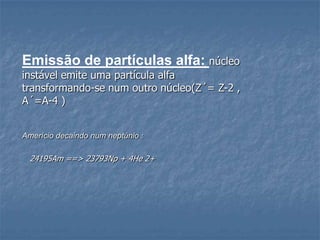 Emissão de partículas alfa: núcleo
instável emite uma partícula alfa
transformando-se num outro núcleo(Z´= Z-2 ,
A´=A-4 )


Amerício decaindo num neptúnio :

 24195Am ==> 23793Np + 4He 2+
 