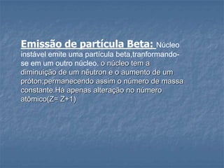 Emissão de partícula Beta: Núcleo
instável emite uma partícula beta,tranformando-
se em um outro núcleo. o núcleo tem a
diminuição de um nêutron e o aumento de um
próton;permanecendo assim o número de massa
constante.Há apenas alteração no número
atômico(Z= Z+1)
 