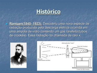 Histórico

   Rontgen(1845- 1923): Descobriu uma nova espécie de
    radiação produzida pela descarga elétrica ocorrida em
    uma ampola de vidro contendo um gás rarefeito(tubos
    de crookes). Essa radiação foi chamada de raio x.
 