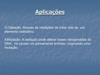 Aplicações

3) Datação: Através da medições da meia vida de um
elemento radioativo.

4)Mutação: A radiação pode alterar bases nitrogenadas do
DNA , irá causar um pareamento errôneo, originando uma
mutação.
 