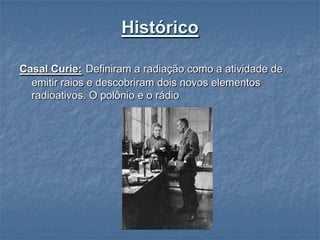 Histórico

Casal Curie: Definiram a radiação como a atividade de
  emitir raios e descobriram dois novos elementos
  radioativos. O polônio e o rádio
 