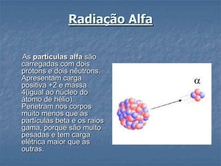 Radiação Alfa






    As partículas alfa são
    carregadas com dois
    prótons e dois nêutrons.
    Apresentam carga
    positiva +2 e massa
    4(igual ao núcleo do
    átomo de hélio).
    Penetram nos corpos
    muito menos que as
    partículas beta e os raios
    gama, porque são muito
    pesadas e tem carga
    elétrica maior que as
    outras.
 