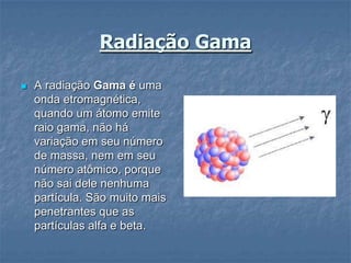 Radiação Gama

   A radiação Gama é uma
    onda etromagnética,
    quando um átomo emite
    raio gama, não há
    variação em seu número
    de massa, nem em seu
    número atômico, porque
    não sai dele nenhuma
    partícula. São muito mais
    penetrantes que as
    partículas alfa e beta.
 