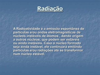Radiação


A Radioatividade é a emissão espontânea de
partículas e/ou ondas eletromagnéticas de
núcleos instáveis de átomos , dando origem
a outros núcleos, que podem ser estáveis
ou ainda instáveis. Caso o núcleo formado
seja ainda instável, ele continuará emitindo
partículas e/ou radiações até se transformar
num núcleo estável.
 