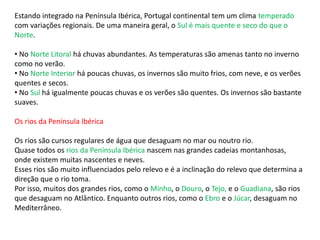 Estando integrado na Península Ibérica, Portugal continental tem um clima temperado
com variações regionais. De uma maneira geral, o Sul é mais quente e seco do que o
Norte.
• No Norte Litoral há chuvas abundantes. As temperaturas são amenas tanto no inverno
como no verão.
• No Norte Interior há poucas chuvas, os invernos são muito frios, com neve, e os verões
quentes e secos.
• No Sul há igualmente poucas chuvas e os verões são quentes. Os invernos são bastante
suaves.
Os rios da Península Ibérica
Os rios são cursos regulares de água que desaguam no mar ou noutro rio.
Quase todos os rios da Península Ibérica nascem nas grandes cadeias montanhosas,
onde existem muitas nascentes e neves.
Esses rios são muito influenciados pelo relevo e é a inclinação do relevo que determina a
direção que o rio toma.
Por isso, muitos dos grandes rios, como o Minho, o Douro, o Tejo, e o Guadiana, são rios
que desaguam no Atlântico. Enquanto outros rios, como o Ebro e o Júcar, desaguam no
Mediterrâneo.
 