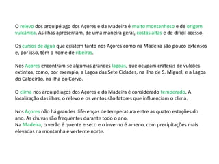 O relevo dos arquipélago dos Açores e da Madeira é muito montanhoso e de origem
vulcânica. As ilhas apresentam, de uma maneira geral, costas altas e de difícil acesso.
Os cursos de água que existem tanto nos Açores como na Madeira são pouco extensos
e, por isso, têm o nome de ribeiras.
Nos Açores encontram-se algumas grandes lagoas, que ocupam crateras de vulcões
extintos, como, por exemplo, a Lagoa das Sete Cidades, na ilha de S. Miguel, e a Lagoa
do Caldeirão, na ilha do Corvo.
O clima nos arquipélagos dos Açores e da Madeira é considerado temperado. A
localização das ilhas, o relevo e os ventos são fatores que influenciam o clima.
Nos Açores não há grandes diferenças de temperatura entre as quatro estações do
ano. As chuvas são frequentes durante todo o ano.
Na Madeira, o verão é quente e seco e o inverno é ameno, com precipitações mais
elevadas na montanha e vertente norte.
 