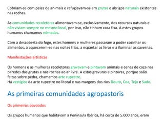 Cobriam-se com peles de animais e refugiavam-se em grutas e abrigos naturais existentes
nas rochas.
As comunidades recoletoras alimentavam-se, exclusivamente, dos recursos naturais e
não viviam sempre no mesmo local, por isso, não tinham casa fixa. A estes grupos
humanos chamamos nómadas.
Com a descoberta do fogo, estes homens e mulheres passaram a poder cozinhar os
alimentos, a aquecerem-se nas noites frias, a espantar as feras e a iluminar as cavernas.
Manifestações artísticas
Os homens e as mulheres recoletoras gravavam e pintavam animais e cenas de caça nas
paredes das grutas e nas rochas ao ar livre. A estas gravuras e pinturas, porque saão
feitas sobre pedra, chamamos arte rupestre.
Há vestígios da arte rupestre no litoral e nas margens dos rios Douro, Coa, Tejo e Sado.
As primeiras comunidades agropastoris
Os primeiros povoados
Os grupos humanos que habitavam a Península Ibérica, há cerca de 5.000 anos, eram
 