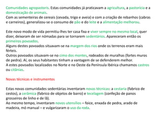 Comunidades agropastoris. Estas comunidades já praticavam a agricultura, a pastorícia e a
domesticação de animais.
Com as sementeiras de cereais (cevada, trigo e aveia) e com a criação de rebanhos (cabras
e carneiros), generalizou-se o consumo de pão e do leite e a alimentação melhorou.
Este novo modo de vida permitiu-lhes ter casa fixa e viver sempre no mesmo local, quer
dizer, deixaram de ser nómadas para se tornarem sedentários. Apareceram então os
primeiros povoados.
Alguns destes povoados situavam-se na margem dos rios onde os terrenos eram mais
férteis.
Outros povoados situavam-se no cimo dos montes, rodeados de muralhas (fortes muros
de pedra). Aí, os seus habitantes tinham a vantagem de se defenderem melhor.
A estes povoados localizados no Norte e no Oeste da Península Ibérica chamamos castros
ou citânias.
Novas técnicas e instrumentos
Estas novas comunidades sedentárias inventaram novas técnicas: a cestaria (fabrico de
cestos), a cerâmica (fabrico de objetos de barro) e tecelagem (confeção de panos
grosseiros de linho e de lã).
Ao mesmo tempo, inventaram novos utensílios – foice, enxada de pedra, arado de
madeira, mó manual – e vulgarizaram o uso da roda.
 
