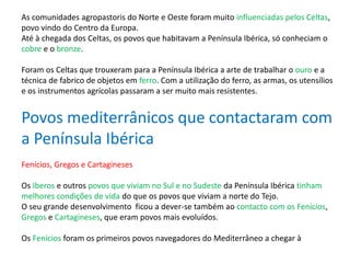 As comunidades agropastoris do Norte e Oeste foram muito influenciadas pelos Celtas,
povo vindo do Centro da Europa.
Até à chegada dos Celtas, os povos que habitavam a Península Ibérica, só conheciam o
cobre e o bronze.
Foram os Celtas que trouxeram para a Península Ibérica a arte de trabalhar o ouro e a
técnica de fabrico de objetos em ferro. Com a utilização do ferro, as armas, os utensílios
e os instrumentos agrícolas passaram a ser muito mais resistentes.
Povos mediterrânicos que contactaram com
a Península Ibérica
Fenícios, Gregos e Cartagineses
Os Iberos e outros povos que viviam no Sul e no Sudeste da Península Ibérica tinham
melhores condições de vida do que os povos que viviam a norte do Tejo.
O seu grande desenvolvimento ficou a dever-se também ao contacto com os Fenícios,
Gregos e Cartagineses, que eram povos mais evoluídos.
Os Fenícios foram os primeiros povos navegadores do Mediterrâneo a chegar à
 