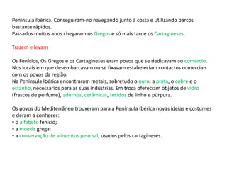 Península Ibérica. Conseguiram-no navegando junto à costa e utilizando barcos
bastante rápidos.
Passados muitos anos chegaram os Gregos e só mais tarde os Cartagineses.
Trazem e levam
Os Fenícios, Os Gregos e os Cartagineses eram povos que se dedicavam ao comércio.
Nos locais em que desembarcavam ou se fixavam estabeleciam contactos comerciais
com os povos da região.
Na Península Ibérica encontraram metais, sobretudo o ouro, a prata, o cobre e o
estanho, necessários para as suas indústrias. Em troca ofereciam objetos de vidro
(frascos de perfume), adornos, cerâmicas, tecidos de linho e púrpura.
Os povos do Mediterrâneo trouxeram para a Península Ibérica novas ideias e costumes
e deram a conhecer:
• o alfabeto fenício;
• a moeda grega;
• a conservação de alimentos pelo sal, usados pelos cartagineses.
 