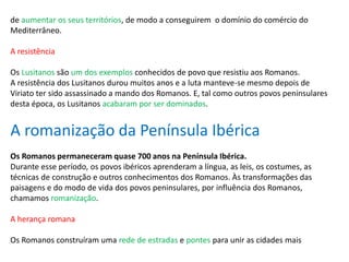 de aumentar os seus territórios, de modo a conseguirem o domínio do comércio do
Mediterrâneo.
A resistência
Os Lusitanos são um dos exemplos conhecidos de povo que resistiu aos Romanos.
A resistência dos Lusitanos durou muitos anos e a luta manteve-se mesmo depois de
Viriato ter sido assassinado a mando dos Romanos. E, tal como outros povos peninsulares
desta época, os Lusitanos acabaram por ser dominados.
A romanização da Península Ibérica
Os Romanos permaneceram quase 700 anos na Península Ibérica.
Durante esse período, os povos ibéricos aprenderam a língua, as leis, os costumes, as
técnicas de construção e outros conhecimentos dos Romanos. Às transformações das
paisagens e do modo de vida dos povos peninsulares, por influência dos Romanos,
chamamos romanização.
A herança romana
Os Romanos construíram uma rede de estradas e pontes para unir as cidades mais
 