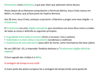 Peninsulares eram politeístas, o que quer dizer que adoravam vários deuses.
Pouco depois de os Romanos conquistarem a Península Ibérica, Jesus Cristo nasceu em
Belém, na Judeia, que já fazia parte do império Romano.
Aos 30 anos, Jesus Cristo, começou a percorrer a Palestina a pregar uma nova religião – o
Cristianismo.
O Cristianismo era uma religião monoteísta que reconhecia um único Deus como o criador
de todas as coisas e defendia os seguintes princípios:
• A igualdade entre todos os homens (livres e escravos; ricos e pobres)
• A bondade e o amor a Deus e ao próximo (condenava a violência)
• A promessa de uma vida eterna (para além da morte, como recompensa das boas ações)
No ano 380 (séc. IV), o imperador Teodósio declarou o “Cristianismo religião oficial do
império”.
O livro sagrado dos cristãos é a Bíblia.
A contagem do tempo na era cristã
A maior parte dos países europeus faz a contagem do tempo tendo como ponto de
 
