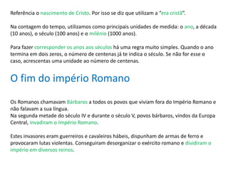 Referência o nascimento de Cristo. Por isso se diz que utilizam a “era cristã”.
Na contagem do tempo, utilizamos como principais unidades de medida: o ano, a década
(10 anos), o século (100 anos) e o milénio (1000 anos).
Para fazer corresponder os anos aos séculos há uma regra muito simples. Quando o ano
termina em dois zeros, o número de centenas já te indica o século. Se não for esse o
caso, acrescentas uma unidade ao número de centenas.
O fim do império Romano
Os Romanos chamavam Bárbaros a todos os povos que viviam fora do Império Romano e
não falavam a sua língua.
Na segunda metade do século IV e durante o século V, povos bárbaros, vindos da Europa
Central, invadiram o Império Romano.
Estes invasores eram guerreiros e cavaleiros hábeis, dispunham de armas de ferro e
provocaram lutas violentas. Conseguiram desorganizar o exército romano e dividiram o
império em diversos reinos.
 