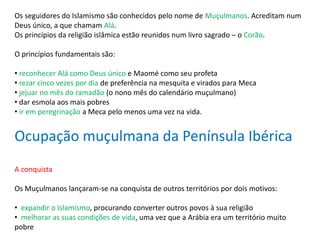 Os seguidores do Islamismo são conhecidos pelo nome de Muçulmanos. Acreditam num
Deus único, a que chamam Alá.
Os princípios da religião islâmica estão reunidos num livro sagrado – o Corão.
O princípios fundamentais são:
• reconhecer Alá como Deus único e Maomé como seu profeta
• rezar cinco vezes por dia de preferência na mesquita e virados para Meca
• jejuar no mês do ramadão (o nono mês do calendário muçulmano)
• dar esmola aos mais pobres
• ir em peregrinação a Meca pelo menos uma vez na vida.
Ocupação muçulmana da Península Ibérica
A conquista
Os Muçulmanos lançaram-se na conquista de outros territórios por dois motivos:
• expandir o Islamismo, procurando converter outros povos à sua religião
• melhorar as suas condições de vida, uma vez que a Arábia era um território muito
pobre
 