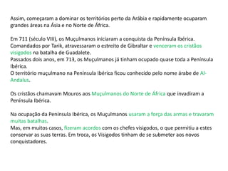 Assim, começaram a dominar os territórios perto da Arábia e rapidamente ocuparam
grandes áreas na Ásia e no Norte de África.
Em 711 (século VIII), os Muçulmanos iniciaram a conquista da Península Ibérica.
Comandados por Tarik, atravessaram o estreito de Gibraltar e venceram os cristãos
visigodos na batalha de Guadalete.
Passados dois anos, em 713, os Muçulmanos já tinham ocupado quase toda a Península
Ibérica.
O território muçulmano na Península Ibérica ficou conhecido pelo nome árabe de Al-
Andalus.
Os cristãos chamavam Mouros aos Muçulmanos do Norte de África que invadiram a
Península Ibérica.
Na ocupação da Península Ibérica, os Muçulmanos usaram a força das armas e travaram
muitas batalhas.
Mas, em muitos casos, fizeram acordos com os chefes visigodos, o que permitiu a estes
conservar as suas terras. Em troca, os Visigodos tinham de se submeter aos novos
conquistadores.
 