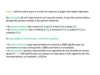 Fonte - Informa sobre quem é o autor do mapa ou a origem dos dados registados.
Na orientação de um mapa recorre-se à rosa dos ventos. A rosa dos ventos indica a
direção dos pontos cardeais e dos pontos colaterais.
• Os pontos cardeais são o norte (N), o sul (S), o este (E) e o oeste (O).
• Os pontos colaterais são o nordeste (NE), o noroeste (NO), o sudeste (SE) e o
sudoeste (SO).
A escala pode ser de dois tipos: numérica ou gráfica
• A escala numérica surge representada em números 1:3000 significa que um
centímetro no mapa corresponde a 3000 centímetros na realidade.
• A escala gráfica aparece representada num segmento de reta dividido em partes
iguais 0 I------I 250 significa que um espaço no mapa igual a este segmento de reta
correspondente, na realidade, a 250 km.
 