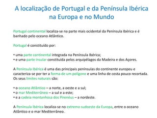 A localização de Portugal e da Península Ibérica
na Europa e no Mundo
Portugal continental localiza-se na parte mais ocidental da Península Ibérica e é
banhado pelo oceano Atlântico.
Portugal é constituído por:
• uma parte continental integrada na Península Ibérica;
• e uma parte insular constituída pelos arquipélagos da Madeira e dos Açores.
A Península Ibérica é uma das principais penínsulas do continente europeu e
caracteriza-se por ter a forma de um polígono e uma linha de costa pouco recortada.
Os seus limites naturais são:
• o oceano Atlântico – a norte, a oeste e a sul;
• o mar Mediterrâneo – a sul e a este;
• e a cadeia montanhosa dos Pirenéus – a nordeste.
A Península Ibérica localiza-se no extremo sudoeste da Europa, entre o oceano
Atlântico e o mar Mediterrâneo.
 