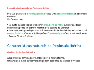 Importância da posição da Península Ibérica
Pela sua localização, a Península Ibérica ocupa uma posição estratégica na Europa e
no Mundo.
Verificamos que:
• É a parte da Europa que se encontra mais perto de África e, separa-a deste
continente apenas um estreito marítimo – o estreito de Gibraltar
• E também, uma grande parte da linha de costa da Península Ibérica é banhada pelo
oceano Atlântico. O oceano Atlântico faz a “ponte de ligação” entre três continentes
– Europa, África e América.
Características naturais da Península Ibérica
O relevo da Península Ibérica
A superfície da Terra não apresenta sempre a mesma forma.
Umas vezes é plana, outras vezes surge com pequenas ou grandes elevações.
 