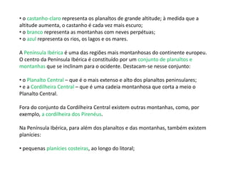 • o castanho-claro representa os planaltos de grande altitude; à medida que a
altitude aumenta, o castanho é cada vez mais escuro;
• o branco representa as montanhas com neves perpétuas;
• o azul representa os rios, os lagos e os mares.
A Península Ibérica é uma das regiões mais montanhosas do continente europeu.
O centro da Península Ibérica é constituído por um conjunto de planaltos e
montanhas que se inclinam para o ocidente. Destacam-se nesse conjunto:
• o Planalto Central – que é o mais extenso e alto dos planaltos peninsulares;
• e a Cordilheira Central – que é uma cadeia montanhosa que corta a meio o
Planalto Central.
Fora do conjunto da Cordilheira Central existem outras montanhas, como, por
exemplo, a cordilheira dos Pirenéus.
Na Península Ibérica, para além dos planaltos e das montanhas, também existem
planícies:
• pequenas planícies costeiras, ao longo do litoral;
 