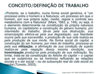 Portanto,   se o trabalho, numa forma social genérica, é “um
processo entre o homem e a Natureza, um processo em que o
homem, por sua própria ação, media, regula e controla seu
metabolismo com a Natureza” (Marx, 1983, p. 149), ou seja, é
o elemento determinante na constituição da própria natureza
humana, no capitalismo a construção do gênero humano, por
intermédio do trabalho, dá-se pela sua destruição, sua
emancipação efetiva-se pela sua degradação, sua liberdade
ocorre pela sua escravidão, a produção de sua vida realiza-se
pela produção de sua morte. Na forma social do capital, a
construção do ser humano, por meio do trabalho, processa-se
pela sua niilização, a afirmação de sua condição de sujeito
realiza-se pela negação dessa mesma condição, sua
hominização produz-se pela produção de sua reificação. No
limite, trata-se da constituição do fetiche do capital – o capital
que se subjetiviza ou se hominiza reificando as relações
sociais e o ser social – ou da subsunção real da vida social ao
capital (Tumolo, 2003).

                                           Organizaçào: Prof. AMILTON BENEDITO PELETTI
 