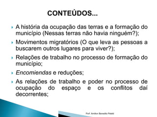 CONTEÚDOS...
   A história da ocupação das terras e a formação do
    município (Nessas terras não havia ninguém?);
   Movimentos migratórios (O que leva as pessoas a
    buscarem outros lugares para viver?);
   Relações de trabalho no processo de formação do
    município;
   Encomiendas e reduções;
   As relações de trabalho e poder no processo de
    ocupação do espaço e os conflitos daí
    decorrentes;


                              Porf. Amilton Benedito Peletti
 