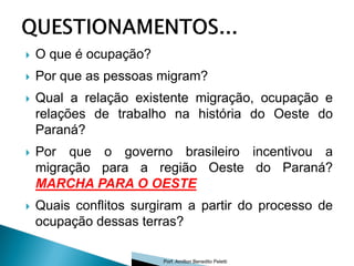    O que é ocupação?
   Por que as pessoas migram?
   Qual a relação existente migração, ocupação e
    relações de trabalho na história do Oeste do
    Paraná?
   Por que o governo brasileiro incentivou a
    migração para a região Oeste do Paraná?
    MARCHA PARA O OESTE
   Quais conflitos surgiram a partir do processo de
    ocupação dessas terras?

                        Porf. Amilton Benedito Peletti
 