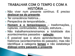    Não viver num presente contínuo. É preciso
    deslocar-se do presente.
   Ter consciência histórica...
   Perspectiva de temporalidade...
   Homem e o tempo/espaço – trasformações,




                                                      Organização: Prof. Amilton Benedito Peletti
    rupturas, continuidades, duração, estrutura...
   Não trabalhamos/ensinamos a totalidade dos
    acontecimentos passados – seleção.
   É possível que o aluno aprenda/decore fatos
    históricos (acontecimentos do passado), mas não
    identifique a categoria tempo e não estabeleça
    diálogo entre passado e presente.
 