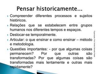    Compreender diferentes processos e sujeitos
    históricos.
   Relações que se estabelecem entre grupos
    humanos nos diferentes tempos e espaços.




                                                       Organização: Prof. Amilton Benedito Peletti
   Deslocar-se temporalmente.
   Articular: o que ensinar e como ensinar – método
    e metodologia.
   Questões importantes: - por que algumas coisas
    permanecem?        Por      que    outras    são
    transformadas? Por que algumas coisas são
    transformadas mais lentamente e outras mais
    rapidamente?
 