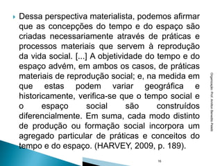    Dessa perspectiva materialista, podemos afirmar
    que as concepções do tempo e do espaço são
    criadas necessariamente através de práticas e
    processos materiais que servem à reprodução
    da vida social. [...] A objetividade do tempo e do
    espaço advém, em ambos os casos, de práticas
    materiais de reprodução social; e, na medida em




                                                          Organização: Prof. Amilton Benedito Peletti
    que estas podem variar geográfica e
    historicamente, verifica-se que o tempo social e
    o      espaço        social     são     construídos
    diferencialmente. Em suma, cada modo distinto
    de produção ou formação social incorpora um
    agregado particular de práticas e conceitos do
    tempo e do espaço. (HARVEY, 2009, p. 189).
                                           16
 