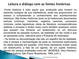 Leitura e diálogo com as fontes históricas
 Fonte  histórica é tudo aquilo que, produzido pelo homem ou
trazendo vestígios de sua interferência, pode nos proporcionar um
acesso à compreensão e conhecimento dos acontecimentos
históricos. São fontes históricas tanto os já tradicionais documentos
textuais (crônicas, memórias, registros cartoriais, processos
criminais, cartas legislativas, obras de literatura, correspondências
públicas e privadas e tantos mais) como também quaisquer outros
que possam nos fornecer um testemunho ou um discurso
proveniente do passado humano, da realidade um dia vivida e que
se apresenta como relevante para o Presente do historiador.
 “As fontes ou documentação não são um espelho fiel da realidade,
mas é sempre a representação de parte ou momentos particulares
do objeto [estudo] em questão. Uma fonte representa muitas vezes
um testemunho, a fala de um agente, de um sujeito histórico;
devem ser sempre analisadas como tal.” (BORGES, Vavy Pacheco.
O que é história. São Paulo: Brasiliense, 1993, p.61.).
                                     Porf. Amilton Benedito Peletti
 