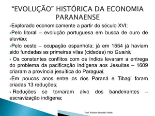 Explorado   economicamente a partir do século XVI;
Pelo litoral – evolução portuguesa em busca de ouro de
aluvião;
Pelo oeste – ocupação espanhola; já em 1554 já haviam
sido fundadas as primeiras vilas (cidades) no Guairá;
 Os constantes conflitos com os índios levaram a entrega
do problema da pacificação indígena aos Jesuítas – 1609
criaram a província jesuítica do Paraguai;
Em poucos anos entre os rios Paraná e Tibagi foram
criadas 13 reduções;
 Reduções     se tornaram alvo dos bandeirantes –
escravização indígena;

                              Porf. Amilton Benedito Peletti
 