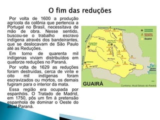Por volta de 1600 a produção
agrícola da colônia que pertencia a
Portugal no Brasil, necessitava de
mão de obra. Nesse sentido,
buscou-se o trabalho        escravo
indígena através dos bandeirantes,
que se deslocavam de São Paulo
até as Reduções.
 Em torno de quarenta mil
indígenas viviam distribuídos em
quatorze reduções no Paraná.
 Por volta de 1629 as reduções
foram destruídas, cerca de vinte e
oito    mil     indígenas      foram
escravizados ou mortos, os demais
fugiram para o interior da mata.
 Essa região era ocupada por
espanhóis. O Tratado de Madrid,
em 1750, pôs um fim à pretensão
espanhola de dominar o Oeste do
atual Paraná.
 