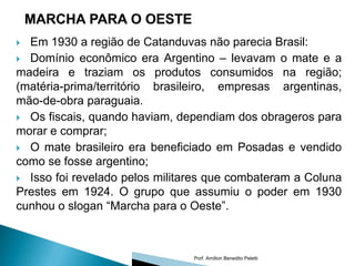  Em 1930 a região de Catanduvas não parecia Brasil:
 Domínio econômico era Argentino – levavam o mate e a
madeira e traziam os produtos consumidos na região;
(matéria-prima/território brasileiro, empresas argentinas,
mão-de-obra paraguaia.
 Os fiscais, quando haviam, dependiam dos obrageros para
morar e comprar;
 O mate brasileiro era beneficiado em Posadas e vendido
como se fosse argentino;
 Isso foi revelado pelos militares que combateram a Coluna
Prestes em 1924. O grupo que assumiu o poder em 1930
cunhou o slogan “Marcha para o Oeste”.



                                Porf. Amilton Benedito Peletti
 