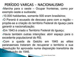 Marcha   para o oeste – Ocupar fronteiras, como por
exemplo oeste e sudoeste;
10.000 habitantes, somente 500 eram brasileiros;
O Paraná é acusado de descaso para com a região –
propõe-se a criação do território Federal do Iguaçu para
garantir a nacionalização;
Em 1943 é criado o Território Federal do Iguaçu;
Havia também outras intenções: abrir espaço para o
excedente populacional do RS;
Com a queda de Getúlio em 1945 as elites
paranaenses trataram de recuperar o território e sua
dissolução foi aprovada numa disposição transitória da
Constituição de 1946.
                               Porf. Amilton Benedito Peletti
 