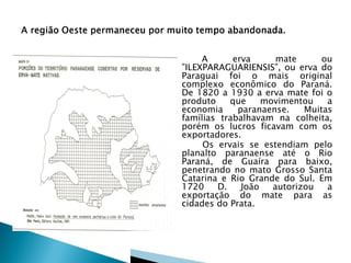 A      erva      mate      ou
”ILEXPARAGUARIENSIS”, ou erva do
Paraguai foi o mais original
complexo econômico do Paraná.
De 1820 a 1930 a erva mate foi o
produto    que     movimentou    a
economia     paranaense.    Muitas
famílias trabalhavam na colheita,
porém os lucros ficavam com os
exportadores.
     Os ervais se estendiam pelo
planalto paranaense até o Rio
Paraná, de Guaíra para baixo,
penetrando no mato Grosso Santa
Catarina e Rio Grande do Sul. Em
1720    D.    João   autorizou   a
exportação do mate para as
cidades do Prata.
 