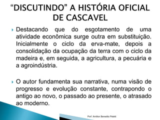    Destacando que do esgotamento de uma
    atividade econômica surge outra em substituição.
    Inicialmente o ciclo da erva-mate, depois a
    consolidação da ocupação da terra com o ciclo da
    madeira e, em seguida, a agricultura, a pecuária e
    a agroindústria.

   O autor fundamenta sua narrativa, numa visão de
    progresso e evolução constante, contrapondo o
    antigo ao novo, o passado ao presente, o atrasado
    ao moderno.

                              Porf. Amilton Benedito Peletti
 