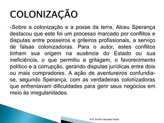 Sobre   a colonização e a posse da terra, Alceu Sperança
destacou que este foi um processo marcado por conflitos e
disputas entre posseiros e grileiros profissionais, a serviço
de falsas colonizadoras. Para o autor, estes conflitos
tinham sua origem na ausência do Estado ou sua
ineficiência, o que permitiu a grilagem, o favorecimento
político e a corrupção, gerando disputas jurídicas entre dois
ou mais compradores. A ação de aventureiros confundia-
se, segundo Sperança, com as verdadeiras colonizadoras
que enfrentavam dificuldades para gerir seus negócios em
meio às irregularidades.



                                 Porf. Amilton Benedito Peletti
 