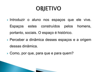    Introduzir o aluno nos espaços que ele vive.
    Espaços    estes    construídos   pelos    homens,
    portanto, sociais. O espaço é histórico.
   Perceber a dinâmica desses espaços e a origem
    dessas dinâmica.
   Como, por que, para que e para quem?
 