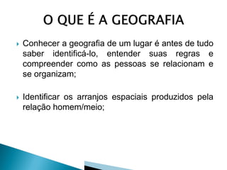   Conhecer a geografia de um lugar é antes de tudo
    saber identificá-lo, entender suas regras e
    compreender como as pessoas se relacionam e
    se organizam;

   Identificar os arranjos espaciais produzidos pela
    relação homem/meio;
 