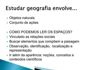    Objetos naturais
   Conjunto de ações

   COMO PODEMOS LER OS ESPAÇOS?
   Vinculado as relações sociais
   Buscar elementos que compõem a paisagem
   Observação, identificação, localização e
    representação
   Ir além da aparência: noções, conceitos e
    conteúdos científicos
 