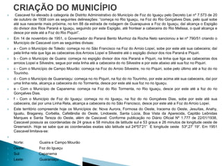     Cascavel foi elevado à categoria de Distrito Administrativo do Município de Foz do Iguaçu pelo Decreto Lei nº 7.573 de 20
    de outubro de 1938 com as seguintes delineações: “começa no Rio Iguaçu, na Foz do Rio Gonçalves Dias, pelo qual sobe
    até sua nascente mais próxima, no km 88 da estrada de rodagem de Guarapuava a Foz do Iguaçu, daí alcança o Espigão
    do divisor dos Rios Paraná e Iguaçu, seguindo por este Espigão, até frontear a cabeceira do Rio Melissa, o qual alcança e
    desce por este até a Foz do Rio Piquiri”.
   Em 14 de novembro de 1951, o Governador do Paraná Bento Munhoz da Rocha Neto sancionou a lei nº 790/51 criando o
    Município de Cascavel com as seguintes divisas:
   a - Com o Município de Toledo: começa no rio São Francisco na Foz do Arroio Lopeí, sobe por este até sua cabeceira; daí
    pela linha reta que liga as cabeceiras dos Arroios Lopeí e Silvestre até o espigão divisor dos rios Paraná e Piquiri.
   b - Com o Município de Guaira: começa no espigão divisor dos rios Paraná e Piquiri, na linha que liga as cabeceiras dos
    arroios Lopeí e Silvestre, segue por esta linha até a cabeceira do rio Silvestre e por este abaixo até sua foz no Piquiri.
   c - Com o Município de Campo Mourão: começa na Foz do Arroio Silvestre, no rio Piquiri, sobe pelo último até a foz do rio
    Tourinho.
   d - Com o Município de Guaraniaçu: começa no rio Piquiri, na foz do rio Tourinho, por este acima até sua cabeceira, daí por
    uma linha reta, alcança a cabeceira do rio Tormenta, desce por este até sua foz no rio Iguaçu.
   e - Com o Município de Capanema: começa na Foz do Rio Tormenta, no Rio Iguaçu, desce por este até a foz do rio
    Gonçalves Dias.
   f - Com o Município de Foz do Iguaçu: começa no rio Iguaçu, na foz do rio Gonçalves Dias, sobe por este até sua
    cabeceira, daí por uma Linha Reta, alcança a cabeceira do rio São Francisco, desce por este até a Foz do Arroio Lopeí.
   Este território compreende hoje os Municípios de: Nova Aurora, Formosa do Oeste, Iracema do Oeste, Jesuítas, Anahy,
    Iguatu, Braganey, Corbélia, Cafelândia do Oeste, Lindoeste, Santa Lúcia, Boa Vista da Aparecida, Capitão Leônidas
    Marques e Santa Tereza do Oeste, além de Cascavel. Conforme publicação no Diário Oficial Nº 1.777 de 22/01/1938,
    Cascavel possuía as coordenadas de 24 graus e 58 minutos de latitude sul e 53 graus e 26 minutos de longitude oeste de
    Greenwich. Hoje se sabe que as coordenadas exatas são latitude sul 24º57’21” E longitude oeste 53º,27’ 19“. Em 1951
    Cascavel limitava-se:


   Norte:         Guaira e Campo Mourão
   Oeste:         Foz do Iguaçu
   Sul:           Capanema
   Leste:         Guaraniaçu
 