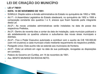    LEI nº 790/51
   DATA: 14 DE NOVEMBRO DE 1951.
   SÚMULA: Dispõe sobre a divisão administrativa do Estado no quinquênio de 1952 a 1956.
   Art.1º.- A Assembleia Legislativa do Estado obedecerá, no quinquênio de 1952 a 1956 a
    composição constante dos quadros I e II, anexos que ficam fazendo parte integrante
    desta Lei.
   Art.2º.- As novas unidades administrativas serão instaladas na data de posse dos
    respectivos Prefeitos.
   Art.3º.- Dentro de noventa dias a contar da data de instalação, cada município publicará o
    ato estabelecendo os quadros urbanos e suburbanos das novas áreas municipais e
    distritais.
   Art.4º.- Fica o Poder Executivo autorizado a contribuir com o auxílio de Cr$ 100.000,00
    (cem mil cruzeiros) a cada município criado mediante requerimento do respectivo prefeito.
   Parágrafo único: Este auxílio não se estende aos municípios de fronteira.
   Art.5º.- Esta Lei entrará em vigor na data de sua publicação, revogadas as disposições
    em contrário.
   Palácio do Governo em Curitiba, em 14 de novembro de 1951.
   Ass. BENTO MUNHOZ DA ROCHA NETO.

 