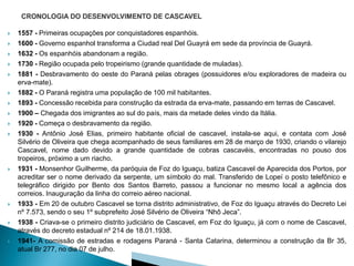    1557 - Primeiras ocupações por conquistadores espanhóis.
   1600 - Governo espanhol transforma a Ciudad real Del Guayrá em sede da província de Guayrá.
   1632 - Os espanhóis abandonam a região.
   1730 - Região ocupada pelo tropeirismo (grande quantidade de muladas).
   1881 - Desbravamento do oeste do Paraná pelas obrages (possuidores e/ou exploradores de madeira ou
    erva-mate).
   1882 - O Paraná registra uma população de 100 mil habitantes.
   1893 - Concessão recebida para construção da estrada da erva-mate, passando em terras de Cascavel.
   1900 – Chegada dos imigrantes ao sul do país, mais da metade deles vindo da Itália.
   1920 - Começa o desbravamento da região.
   1930 - Antônio José Elias, primeiro habitante oficial de cascavel, instala-se aqui, e contata com José
    Silvério de Oliveira que chega acompanhado de seus familiares em 28 de março de 1930, criando o vilarejo
    Cascavel, nome dado devido a grande quantidade de cobras cascavéis, encontradas no pouso dos
    tropeiros, próximo a um riacho.
   1931 - Monsenhor Guilherme, da paróquia de Foz do Iguaçu, batiza Cascavel de Aparecida dos Portos, por
    acreditar ser o nome derivado da serpente, um símbolo do mal. Transferido de Lopeí o posto telefônico e
    telegráfico dirigido por Bento dos Santos Barreto, passou a funcionar no mesmo local a agência dos
    correios. Inauguração da linha do correio aéreo nacional.
   1933 - Em 20 de outubro Cascavel se torna distrito administrativo, de Foz do Iguaçu através do Decreto Lei
    nº 7.573, sendo o seu 1º subprefeito José Silvério de Oliveira “Nhô Jeca”.
   1938 - Criava-se o primeiro distrito judiciário de Cascavel, em Foz do Iguaçu, já com o nome de Cascavel,
    através do decreto estadual nº 214 de 18.01.1938.
   1941- A comissão de estradas e rodagens Paraná - Santa Catarina, determinou a construção da Br 35,
    atual Br 277, no dia 07 de julho.
 