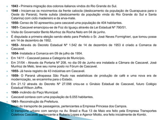    1943 - Primeira migração dos colonos italianos vindos do Rio Grande do Sul.
   1948 - Iniciam-se os movimentos da frente cabocla (deslocamento da população de Guarapuava para o
    Oeste do Paraná), frente sulista (deslocamento da população vinda do Rio Grande do Sul e Santa
    Catarina) com ciclo madeireiro e da erva-mate.
   1950- Censo de 50 apresentou para cascavel uma população de 404 habitantes.
   1951- Cascavel emancipou-se de Foz do Iguaçu através da Lei Estadual Nº 790/51.
   Visita do Governador Bento Munhoz da Rocha Neto em 04 de junho.
   É disputada a primeira eleição sendo eleito para Prefeito o Sr. José Neves Formighieri, que tomou posse
    em 14 de dezembro de 1952.
   1953- Através do Decreto Estadual Nº 1.542 de 14 de dezembro de 1953 é criado a Comarca de
    Cascavel.
   1954- Instalada a Comarca em 09 de julho de 1954.
   Em 14/11 - Cascavel passa a Categoria de Município.
   Em 31/04 - Através da Portaria Nº 208, no dia 09 de Junho era instalada a Câmara de Cascavel, José
    Munhoz de Melo, teve seu nome posto no Fórum de Cascavel.
   1955- Já havia registro de 43 indústrias em Cascavel.
   1959- O Paraná ultrapassa São Paulo nas estatísticas de produção de café e uma nova era de
    modernização, se encaminha para o Estado.
   Em 21.12 através do Decreto Nº 27.098 criou-se o Ginásio Estadual de Cascavel, futuro Colégio
    Estadual Wilson Joffre.
   1960- incêndio do Paço Municipal.
   Cascavel contava com uma população de 6.055 habitantes.
   1961- Reconstrução da Prefeitura.
   Início do transporte de passageiros, pertencentes a Empresa Princesa dos Campos.
   O transporte urbano com serviço na Av. Brasil e Rua 13 de Maio era feito pela Empresa Transportes
    Coletivos Cascavel, pertencente a Rubens Lopes e Agenor Miotto, era feito inicialmente de Kombi.
 