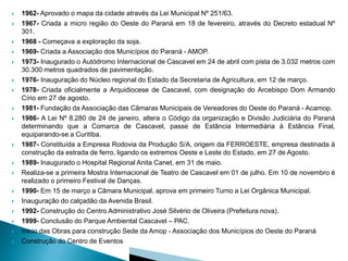    1962- Aprovado o mapa da cidade através da Lei Municipal Nº 251/63.
   1967- Criada a micro região do Oeste do Paraná em 18 de fevereiro, através do Decreto estadual Nº
    301.
   1968 - Começava a exploração da soja.
   1969- Criada a Associação dos Municípios do Paraná - AMOP.
   1973- Inaugurado o Autódromo Internacional de Cascavel em 24 de abril com pista de 3.032 metros com
    30.300 metros quadrados de pavimentação.
   1976- Inauguração do Núcleo regional do Estado da Secretaria de Agricultura, em 12 de março.
   1978- Criada oficialmente a Arquidiocese de Cascavel, com designação do Arcebispo Dom Armando
    Círio em 27 de agosto.
   1981- Fundação da Associação das Câmaras Municipais de Vereadores do Oeste do Paraná - Acamop.
   1986- A Lei Nº 8.280 de 24 de janeiro, altera o Código da organização e Divisão Judiciária do Paraná
    determinando que a Comarca de Cascavel, passe de Estância Intermediária à Estância Final,
    equiparando-se a Curitiba.
   1987- Constituída a Empresa Rodovia da Produção S/A, origem da FERROESTE, empresa destinada à
    construção da estrada de ferro, ligando os extremos Oeste e Leste do Estado, em 27 de Agosto.
   1989- Inaugurado o Hospital Regional Anita Canet, em 31 de maio.
   Realiza-se a primeira Mostra Internacional de Teatro de Cascavel em 01 de julho. Em 10 de novembro é
    realizado o primeiro Festival de Danças.
   1990- Em 15 de março a Câmara Municipal, aprova em primeiro Turno a Lei Orgânica Municipal.
   Inauguração do calçadão da Avenida Brasil.
   1992- Construção do Centro Administrativo José Silvério de Oliveira (Prefeitura nova).
   1999- Conclusão do Parque Ambiental Cascavel – PAC.
   Inicio das Obras para construção Sede da Amop - Associação dos Municípios do Oeste do Paraná
   Construção do Centro de Eventos
 