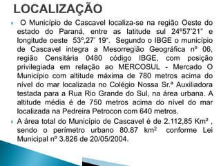    O Município de Cascavel localiza-se na região Oeste do
    estado do Paraná, entre as latitude sul 24º57’21” e
    longitude oeste 53º,27’ 19“. Segundo o IBGE o município
    de Cascavel integra a Mesorregião Geográfica nº 06,
    região Censitária 0480 código IBGE, com posição
    privilegiada em relação ao MERCOSUL - Mercado O
    Município com altitude máxima de 780 metros acima do
    nível do mar localizada no Colégio Nossa Sr.ª Auxiliadora
    testada para a Rua Rio Grande do Sul, na área urbana. A
    altitude média é de 750 metros acima do nível do mar
    localizada na Pedreira Petrocon com 640 metros.
   A área total do Município de Cascavel é de 2.112,85 Km² ,
    sendo o perímetro urbano 80.87 km2 conforme Lei
    Municipal nº 3.826 de 20/05/2004.
 