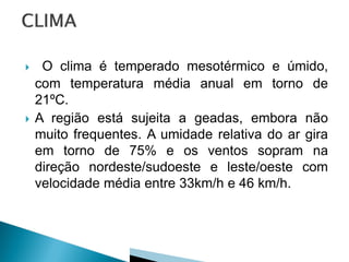     O clima é temperado mesotérmico e úmido,
    com temperatura média anual em torno de
    21ºC.
   A região está sujeita a geadas, embora não
    muito frequentes. A umidade relativa do ar gira
    em torno de 75% e os ventos sopram na
    direção nordeste/sudoeste e leste/oeste com
    velocidade média entre 33km/h e 46 km/h.
 
