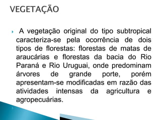      A vegetação original do tipo subtropical
    caracteriza-se pela ocorrência de dois
    tipos de florestas: florestas de matas de
    araucárias e florestas da bacia do Rio
    Paraná e Rio Uruguai, onde predominam
    árvores de grande porte, porém
    apresentam-se modificadas em razão das
    atividades intensas da agricultura e
    agropecuárias.

 