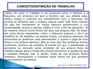 Antes   de tudo, o trabalho é um processo entre o homem e a
Natureza, um processo em que o homem, por sua própria ação,
media, regula e controla seu metabolismo com a Natureza. Ele
mesmo se defronta com a matéria natural como uma força natural.
Ele põe em movimento as forças naturais pertencentes à sua
corporalidade, braços e pernas, cabeça e mão, a fim de apropriar- se
da matéria natural numa forma útil para sua própria vida. Ao atuar,
por meio desse movimento, sobre a Natureza externa a ele e ao
modificá-la, ele modifica, ao mesmo tempo, sua própria natureza. Ele
desenvolve as potências nela adormecidas e sujeita o jogo de suas
forças a seu próprio domínio. Não se trata aqui das primeiras formas
instintivas, animais, de trabalho. O estado em que o trabalhador se
apresenta no mercado como vendedor de sua própria força de
trabalho deixou para o fundo dos tempos primitivos o estado em que
o trabalho humano não se desfez ainda de sua primeira forma
instintiva. Pressupomos o trabalho numa forma em que pertence
exclusivamente ao homem.

                                           Organizaçào: Prof. AMILTON BENEDITO PELETTI
 