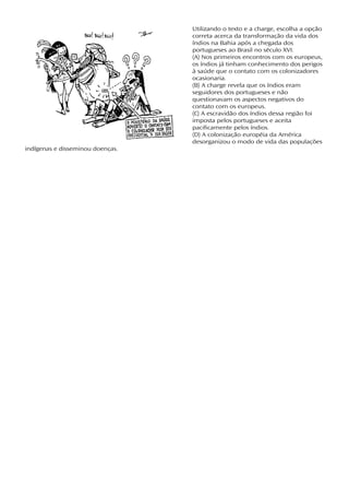 Utilizando o texto e a charge, escolha a opção
                                  correta acerca da transformação da vida dos
                                  índios na Bahia após a chegada dos
                                  portugueses ao Brasil no século XVI.
                                  (A) Nos primeiros encontros com os europeus,
                                  os índios já tinham conhecimento dos perigos
                                  à saúde que o contato com os colonizadores
                                  ocasionaria.
                                  (B) A charge revela que os índios eram
                                  seguidores dos portugueses e não
                                  questionavam os aspectos negativos do
                                  contato com os europeus.
                                  (C) A escravidão dos índios dessa região foi
                                  imposta pelos portugueses e aceita
                                  pacificamente pelos índios.
                                  (D) A colonização européia da América
                                  desorganizou o modo de vida das populações
indígenas e disseminou doenças.
 